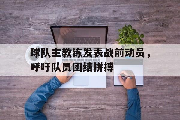 球队主教练发表战前动员，呼吁队员团结拼搏