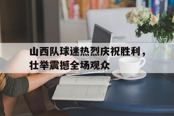 山西队球迷热烈庆祝胜利，壮举震撼全场观众